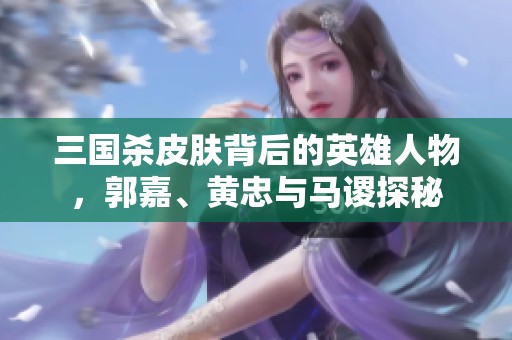 三国杀皮肤背后的英雄人物，郭嘉、黄忠与马谡探秘