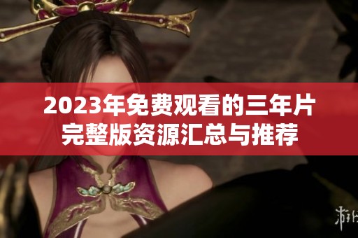 2023年免费观看的三年片完整版资源汇总与推荐