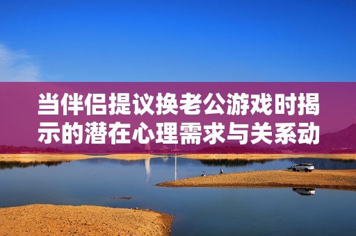 当伴侣提议换老公游戏时揭示的潜在心理需求与关系动态