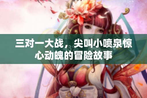 三对一大战，尖叫小喷泉惊心动魄的冒险故事