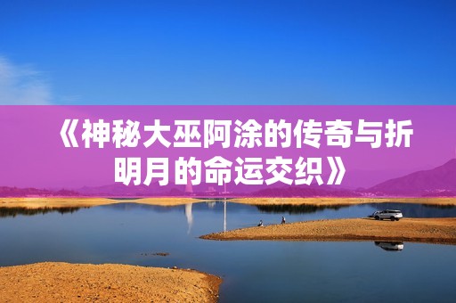 《神秘大巫阿涂的传奇与折明月的命运交织》
