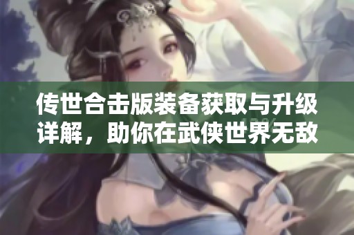 传世合击版装备获取与升级详解，助你在武侠世界无敌称雄！