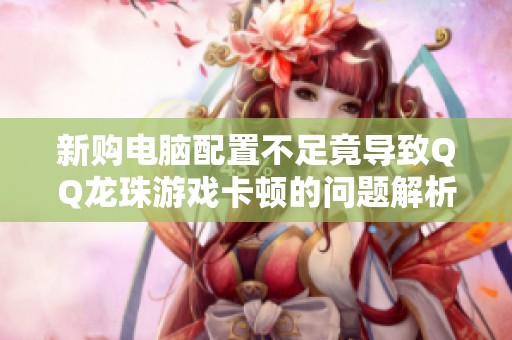 新购电脑配置不足竟导致QQ龙珠游戏卡顿的问题解析