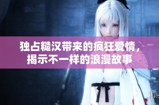 独占糙汉带来的疯狂爱情，揭示不一样的浪漫故事