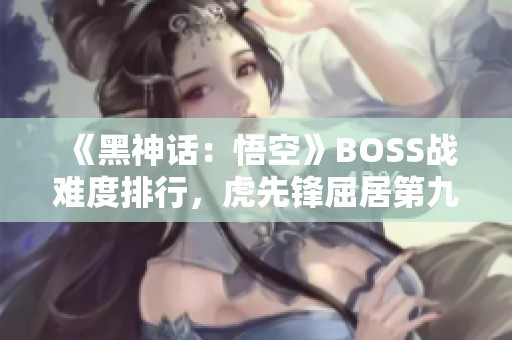 《黑神话：悟空》BOSS战难度排行，虎先锋屈居第九位
