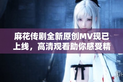 麻花传剧全新原创MV现已上线，高清观看助你感受精彩剧情