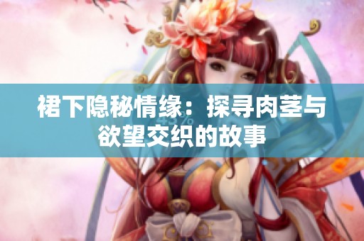 裙下隐秘情缘：探寻肉茎与欲望交织的故事