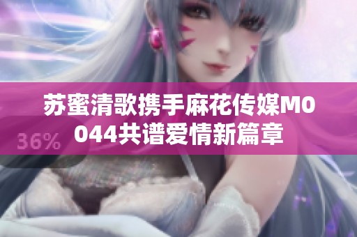 苏蜜清歌携手麻花传媒M0044共谱爱情新篇章