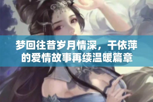 梦回往昔岁月情深，干依萍的爱情故事再续温暖篇章