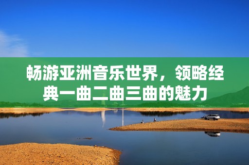 畅游亚洲音乐世界，领略经典一曲二曲三曲的魅力