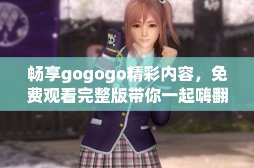 畅享gogogo精彩内容，免费观看完整版带你一起嗨翻天