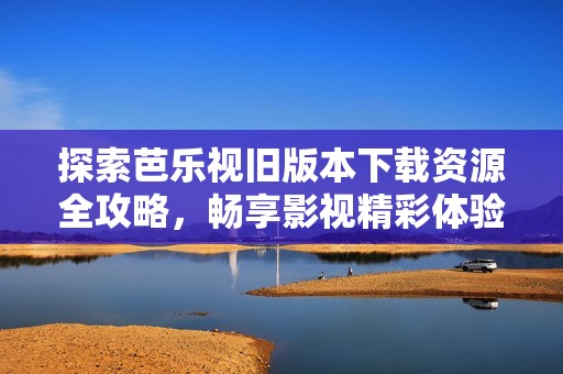 探索芭乐视旧版本下载资源全攻略，畅享影视精彩体验