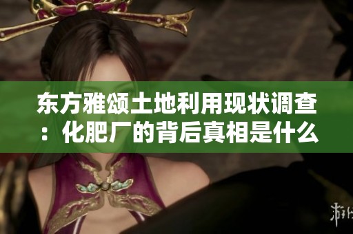 东方雅颂土地利用现状调查：化肥厂的背后真相是什么
