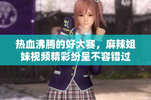 热血沸腾的好大赛，麻辣姐妹视频精彩纷呈不容错过