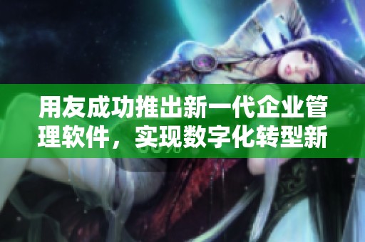 用友成功推出新一代企业管理软件，实现数字化转型新突破