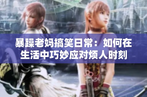 暴躁老妈搞笑日常：如何在生活中巧妙应对烦人时刻