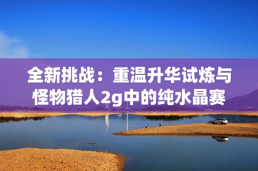 全新挑战：重温升华试炼与怪物猎人2g中的纯水晶赛尔号攻略
