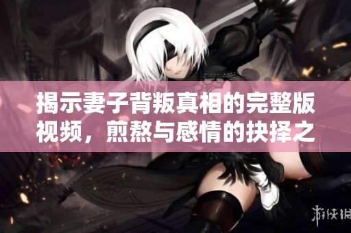 揭示妻子背叛真相的完整版视频，煎熬与感情的抉择之路