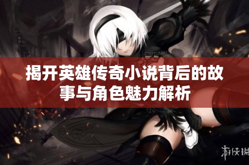 揭开英雄传奇小说背后的故事与角色魅力解析