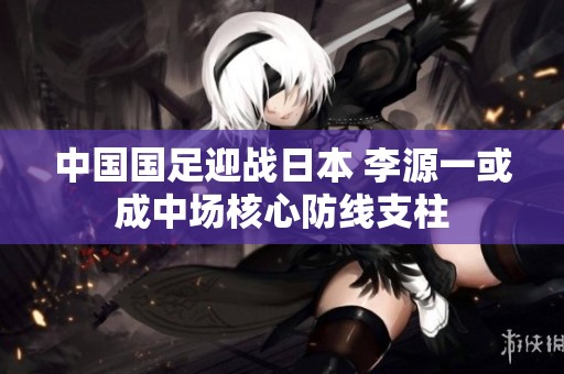 中国国足迎战日本 李源一或成中场核心防线支柱