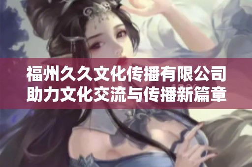 福州久久文化传播有限公司助力文化交流与传播新篇章