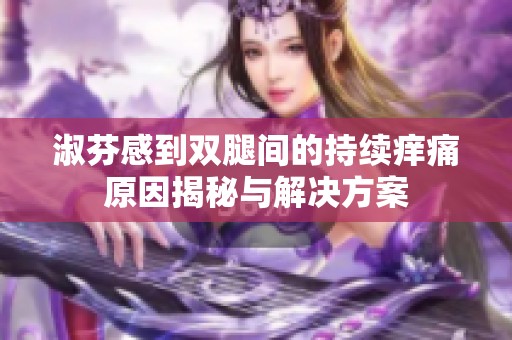 淑芬感到双腿间的持续痒痛原因揭秘与解决方案