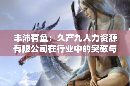 丰沛有鱼：久产九人力资源有限公司在行业中的突破与发展