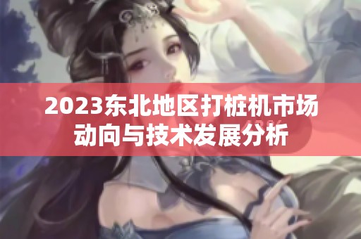 2023东北地区打桩机市场动向与技术发展分析