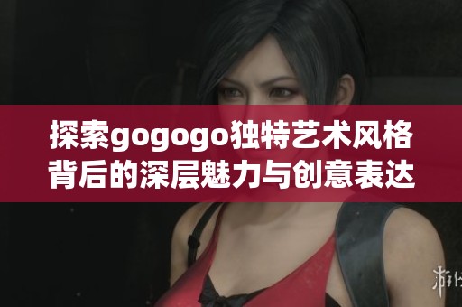 探索gogogo独特艺术风格背后的深层魅力与创意表达