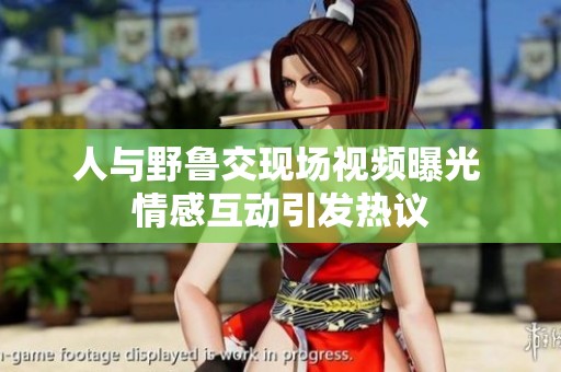 人与野鲁交现场视频曝光 情感互动引发热议