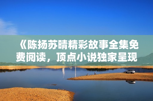 《陈扬苏晴精彩故事全集免费阅读，顶点小说独家呈现》