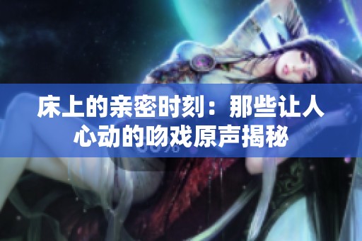 床上的亲密时刻：那些让人心动的吻戏原声揭秘