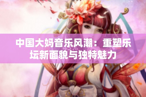 中国大妈音乐风潮：重塑乐坛新面貌与独特魅力