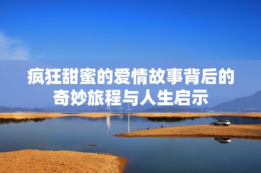 疯狂甜蜜的爱情故事背后的奇妙旅程与人生启示