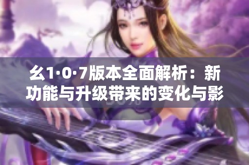 幺1·0·7版本全面解析：新功能与升级带来的变化与影响