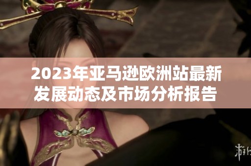 2023年亚马逊欧洲站最新发展动态及市场分析报告