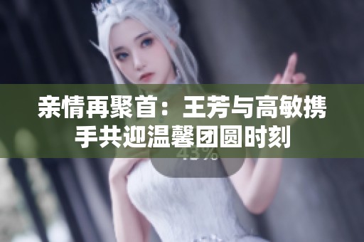 亲情再聚首：王芳与高敏携手共迎温馨团圆时刻