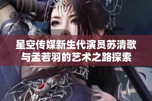 星空传媒新生代演员苏清歌与孟若羽的艺术之路探索