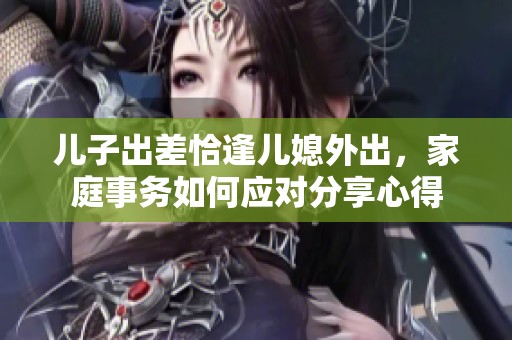 儿子出差恰逢儿媳外出，家庭事务如何应对分享心得