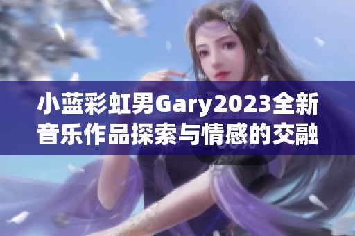 小蓝彩虹男Gary2023全新音乐作品探索与情感的交融之旅