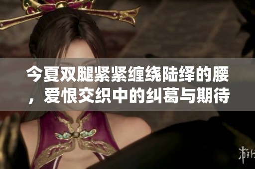 今夏双腿紧紧缠绕陆绎的腰，爱恨交织中的纠葛与期待