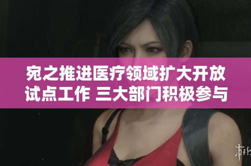 宛之推进医疗领域扩大开放试点工作 三大部门积极参与合作