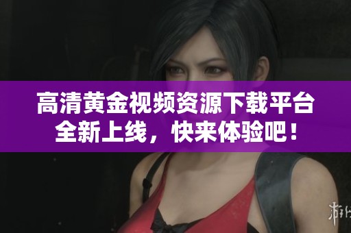 高清黄金视频资源下载平台全新上线，快来体验吧！