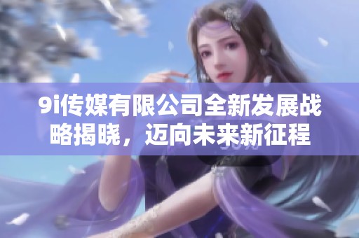 9i传媒有限公司全新发展战略揭晓，迈向未来新征程
