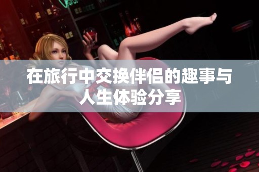 在旅行中交换伴侣的趣事与人生体验分享