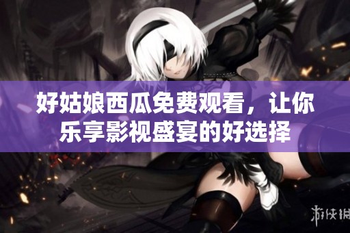 好姑娘西瓜免费观看，让你乐享影视盛宴的好选择