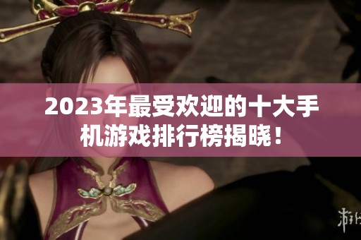 2023年最受欢迎的十大手机游戏排行榜揭晓！
