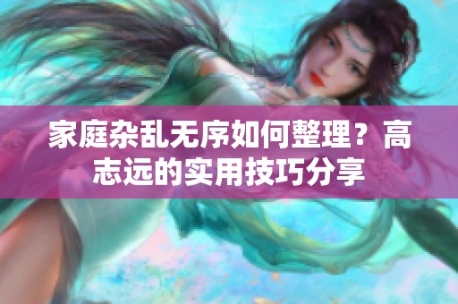 家庭杂乱无序如何整理？高志远的实用技巧分享