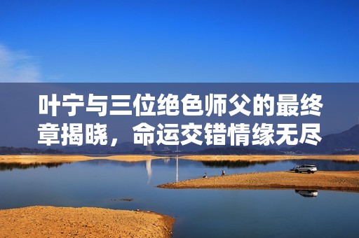 叶宁与三位绝色师父的最终章揭晓，命运交错情缘无尽