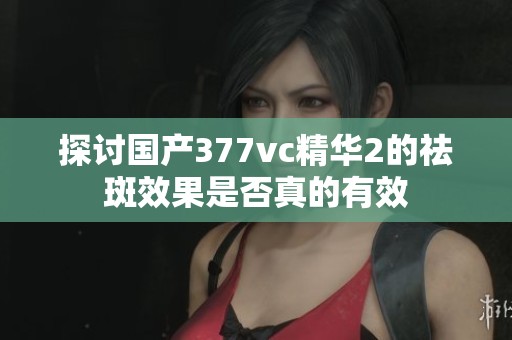 探讨国产377vc精华2的祛斑效果是否真的有效